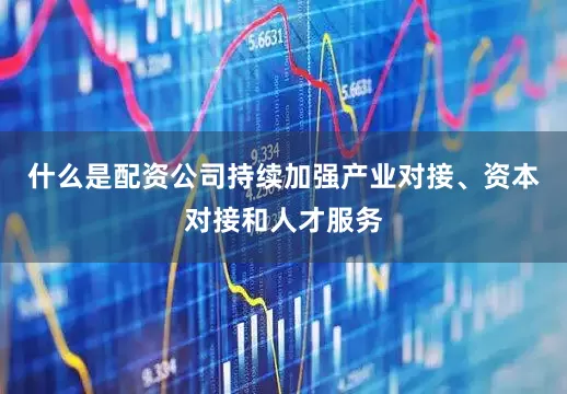 什么是配资公司持续加强产业对接、资本对接和人才服务