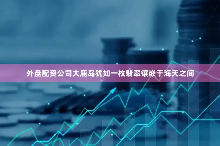 外盘配资公司大鹿岛犹如一枚翡翠镶嵌于海天之间