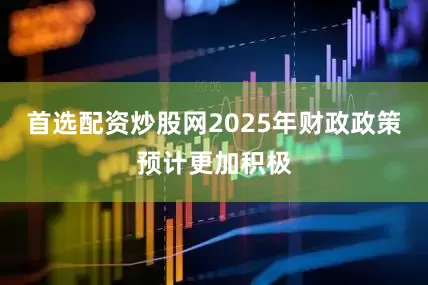首选配资炒股网2025年财政政策预计更加积极