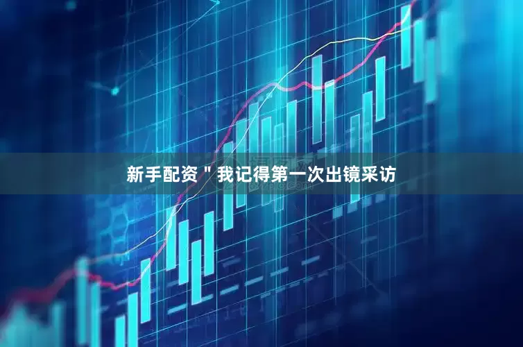 新手配资＂我记得第一次出镜采访