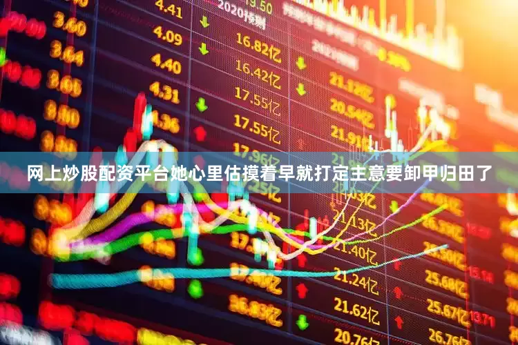 网上炒股配资平台她心里估摸着早就打定主意要卸甲归田了