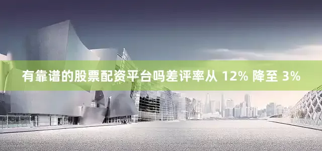 有靠谱的股票配资平台吗差评率从 12% 降至 3%