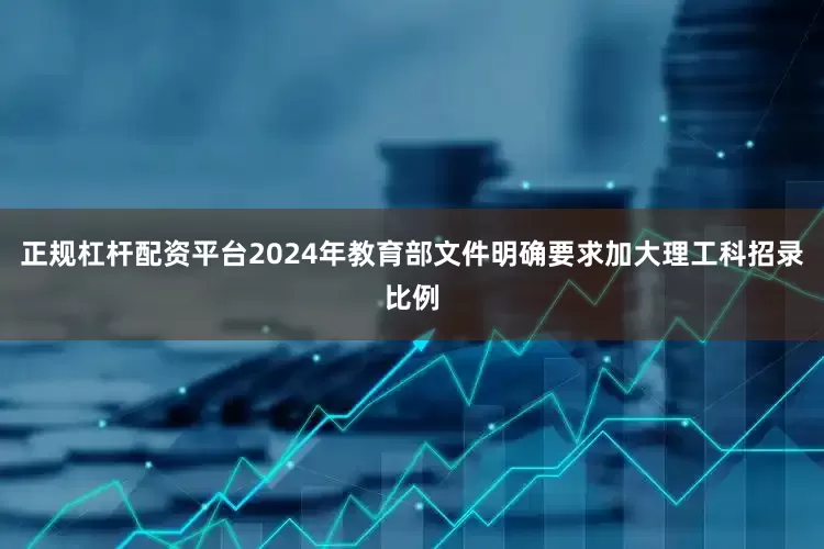 正规杠杆配资平台2024年教育部文件明确要求加大理工科招录比例