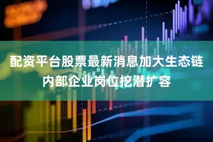 配资平台股票最新消息加大生态链内部企业岗位挖潜扩容