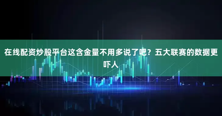 在线配资炒股平台这含金量不用多说了吧？五大联赛的数据更吓人