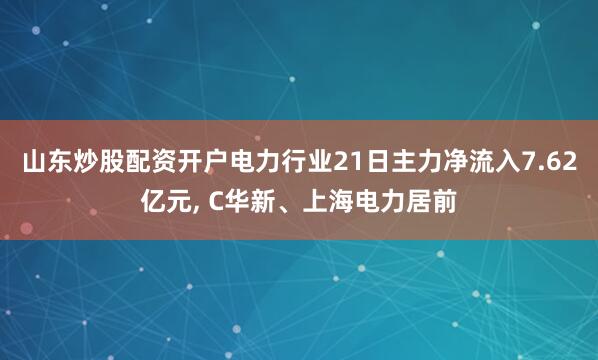 山东炒股配资开户电力行业21日主力净流入7.62亿元, C华新、上海电力居前