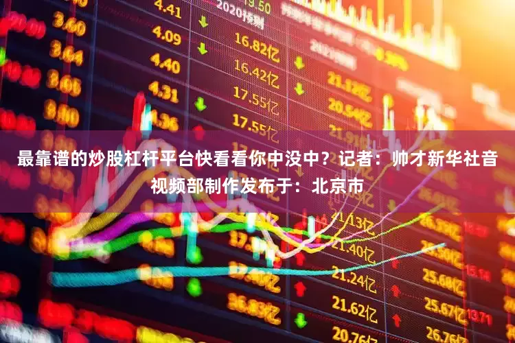 最靠谱的炒股杠杆平台快看看你中没中？记者：帅才新华社音视频部制作发布于：北京市