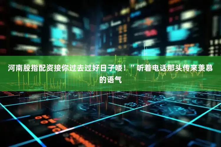 河南股指配资接你过去过好日子喽！”听着电话那头传来羡慕的语气