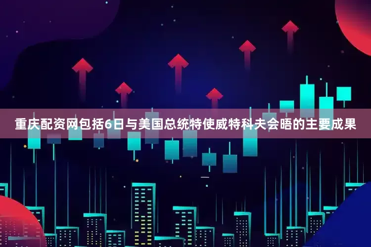 重庆配资网包括6日与美国总统特使威特科夫会晤的主要成果