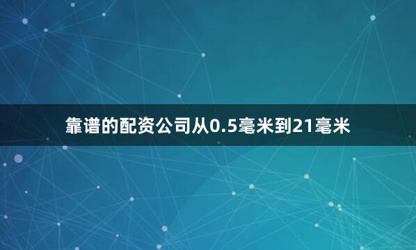 靠谱的配资公司从0.5毫米到21毫米
