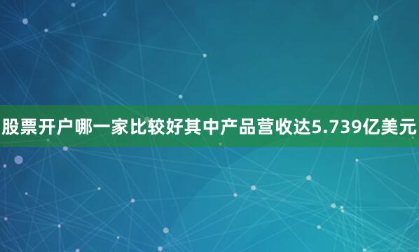 股票开户哪一家比较好其中产品营收达5.739亿美元