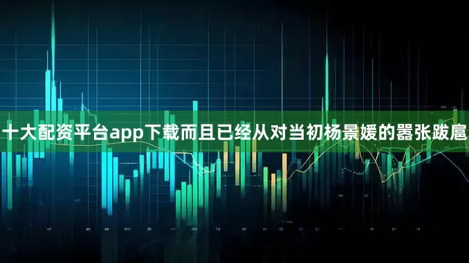 十大配资平台app下载而且已经从对当初杨景媛的嚣张跋扈