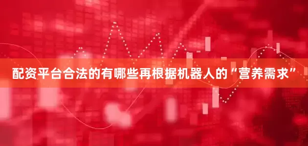 配资平台合法的有哪些再根据机器人的“营养需求”