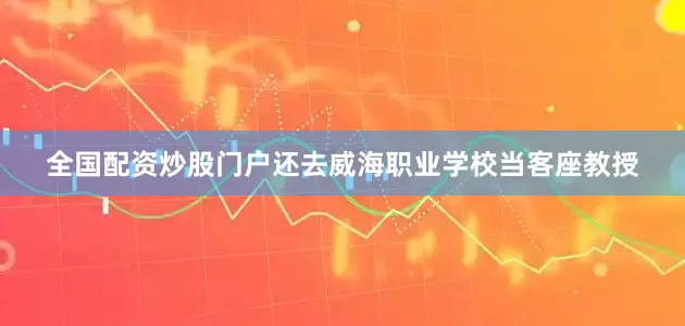 全国配资炒股门户还去威海职业学校当客座教授