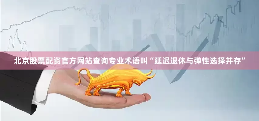 北京股票配资官方网站查询专业术语叫“延迟退休与弹性选择并存”