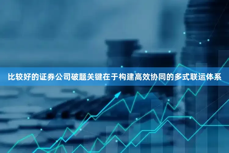 比较好的证券公司　　破题关键在于构建高效协同的多式联运体系