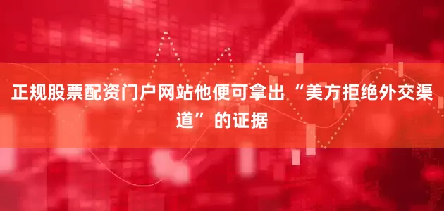 正规股票配资门户网站他便可拿出 “美方拒绝外交渠道” 的证据