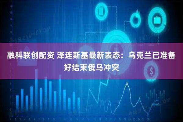 融科联创配资 泽连斯基最新表态：乌克兰已准备好结束俄乌冲突