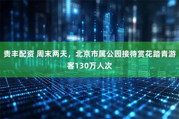 责丰配资 周末两天，北京市属公园接待赏花踏青游客130万人次