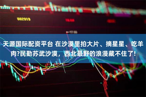 天源国际配资平台 在沙漠里拍大片、摘星星、吃羊肉?民勤苏武沙漠，西北最野的浪漫藏不住了!