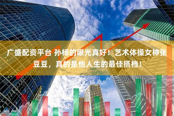 广盛配资平台 孙杨的眼光真好！艺术体操女神张豆豆，真的是他人生的最佳搭档！