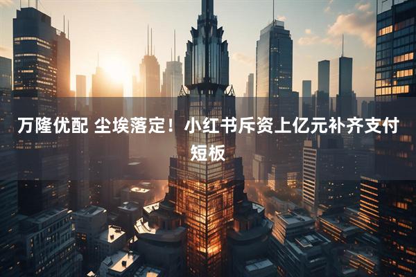 万隆优配 尘埃落定！小红书斥资上亿元补齐支付短板