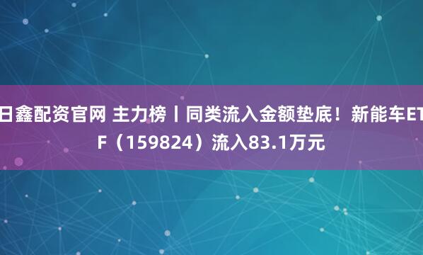 日鑫配资官网 主力榜丨同类流入金额垫底！新能车ETF（159824）流入83.1万元