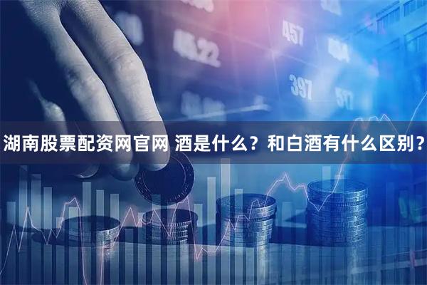 湖南股票配资网官网 酒是什么？和白酒有什么区别？