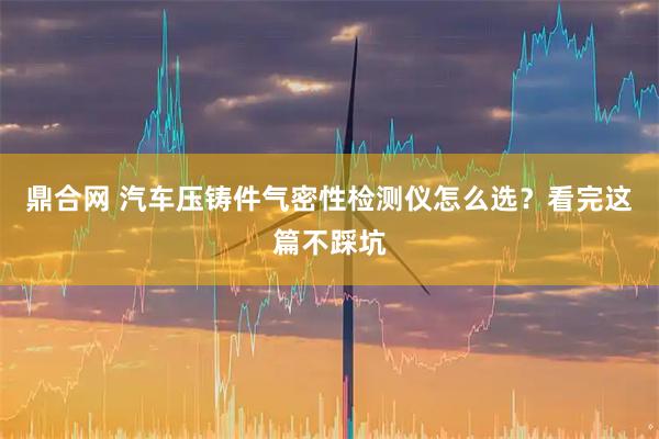 鼎合网 汽车压铸件气密性检测仪怎么选？看完这篇不踩坑