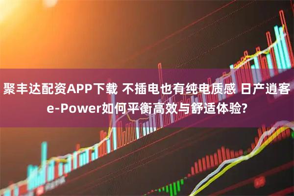 聚丰达配资APP下载 不插电也有纯电质感 日产逍客e-Power如何平衡高效与舒适体验?