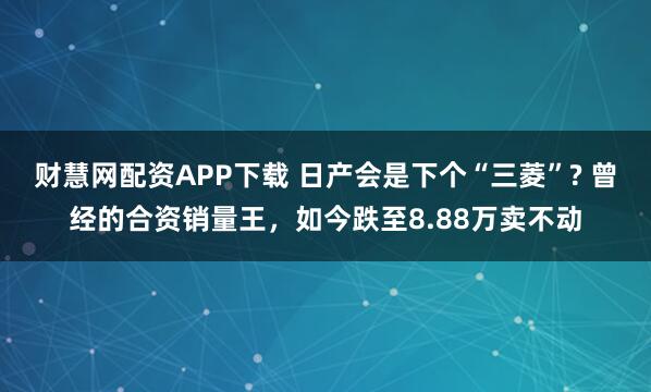 财慧网配资APP下载 日产会是下个“三菱”? 曾经的合资销量王，如今跌至8.88万卖不动