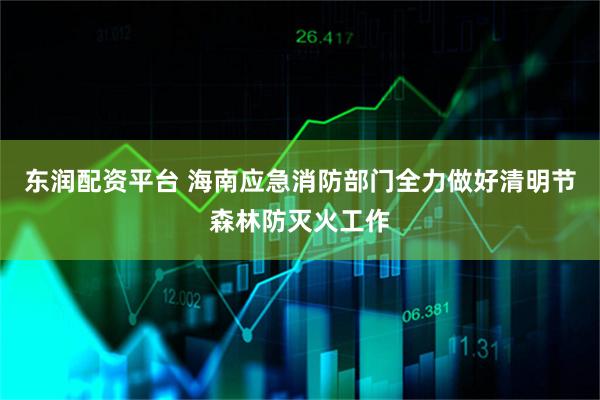 东润配资平台 海南应急消防部门全力做好清明节森林防灭火工作