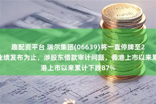 趣配资平台 瑞尔集团(06639)将一直停牌至2025年中期业绩发布为止，涉股东借款审计问题，香港上市以来累计下跌87%