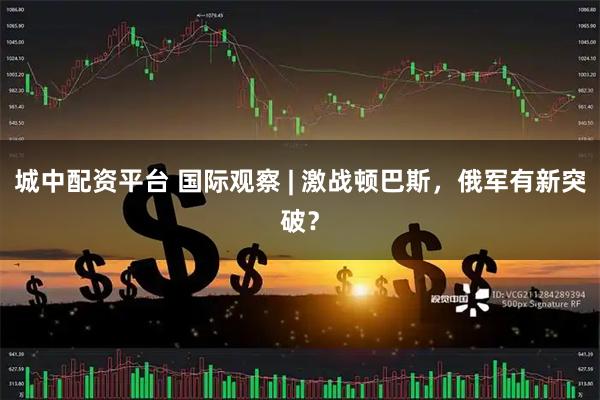 城中配资平台 国际观察 | 激战顿巴斯，俄军有新突破？