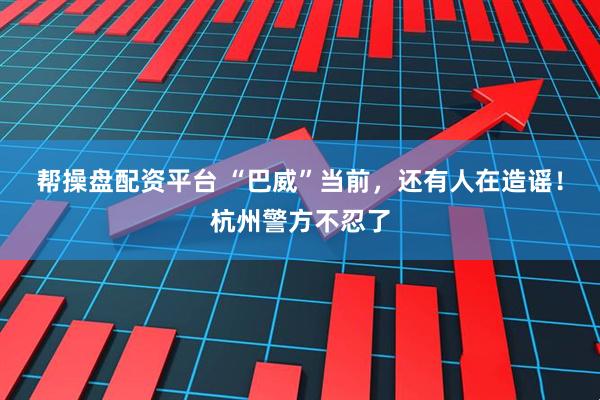 帮操盘配资平台 “巴威”当前，还有人在造谣！杭州警方不忍了
