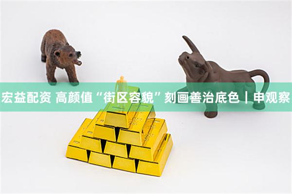 宏益配资 高颜值“街区容貌”刻画善治底色｜申观察