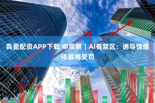 犇盈配资APP下载 申观察｜AI有禁区：诱导情感依赖将受罚