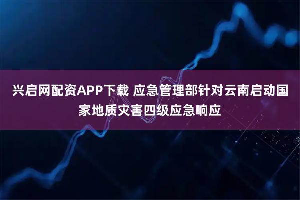 兴启网配资APP下载 应急管理部针对云南启动国家地质灾害四级应急响应